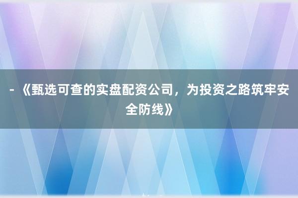 - 《甄选可查的实盘配资公司，为投资之路筑牢安全防线》