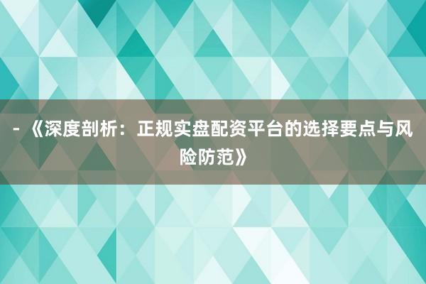 - 《深度剖析：正规实盘配资平台的选择要点与风险防范》