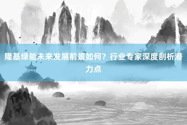 隆基绿能未来发展前景如何？行业专家深度剖析潜力点