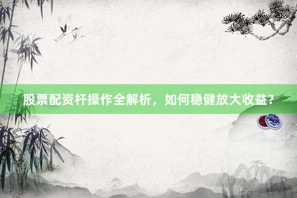 股票配资杆操作全解析，如何稳健放大收益？