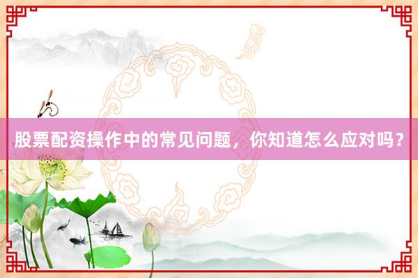 股票配资操作中的常见问题，你知道怎么应对吗？