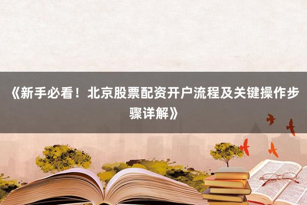 《新手必看！北京股票配资开户流程及关键操作步骤详解》