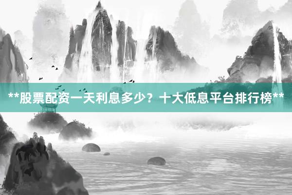 **股票配资一天利息多少？十大低息平台排行榜**