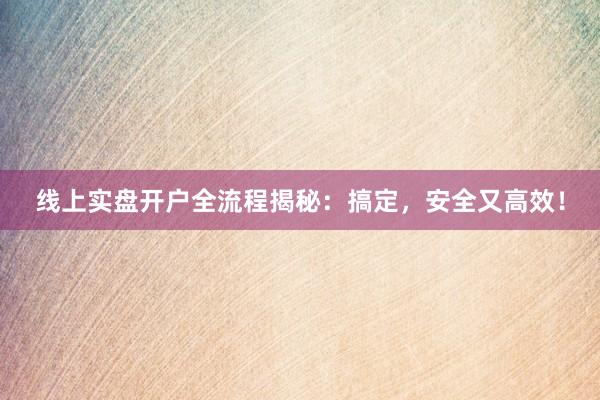 线上实盘开户全流程揭秘：搞定，安全又高效！