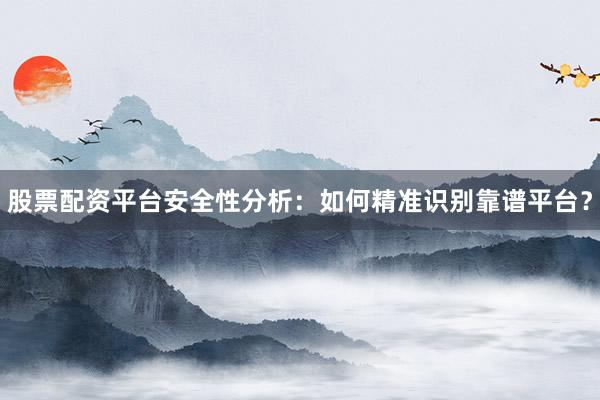 股票配资平台安全性分析：如何精准识别靠谱平台？