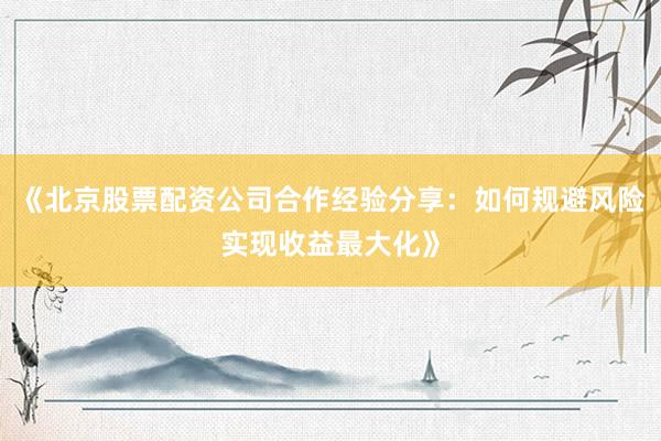 《北京股票配资公司合作经验分享：如何规避风险实现收益最大化》