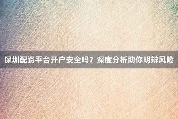 深圳配资平台开户安全吗？深度分析助你明辨风险