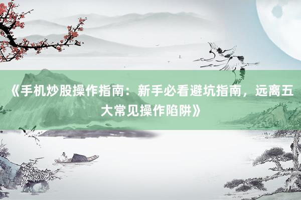 《手机炒股操作指南：新手必看避坑指南，远离五大常见操作陷阱》