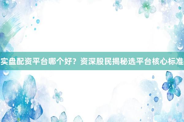 实盘配资平台哪个好？资深股民揭秘选平台核心标准