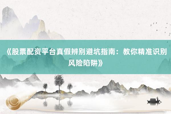 《股票配资平台真假辨别避坑指南：教你精准识别风险陷阱》