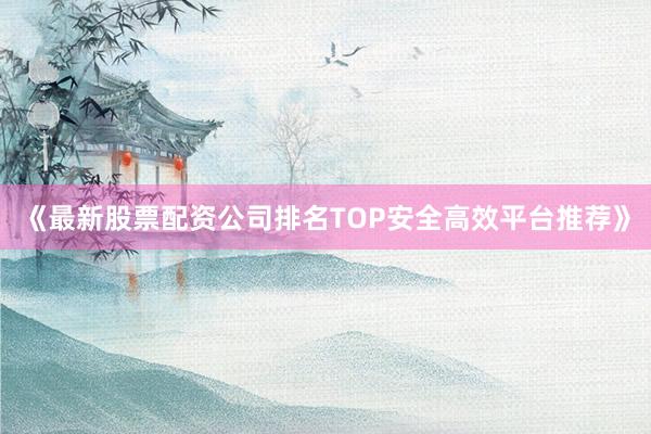 《最新股票配资公司排名TOP安全高效平台推荐》