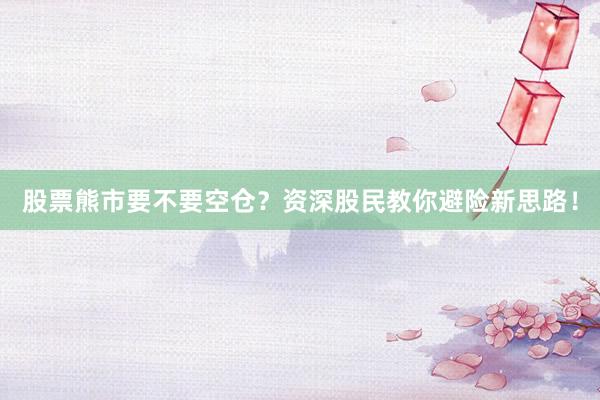 股票熊市要不要空仓？资深股民教你避险新思路！
