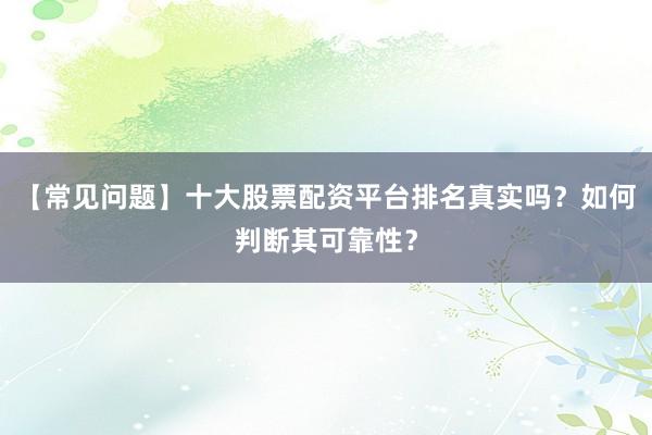 【常见问题】十大股票配资平台排名真实吗？如何判断其可靠性？