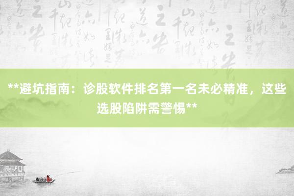 **避坑指南:诊股软件排名第一名未必精准,这些选股陷阱需警惕**