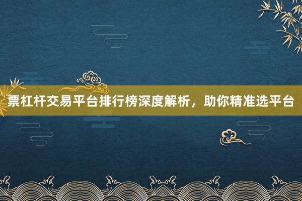 票杠杆交易平台排行榜深度解析，助你精准选平台