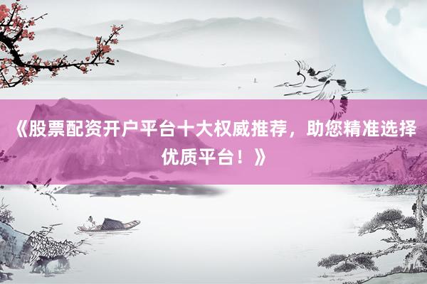 《股票配资开户平台十大权威推荐，助您精准选择优质平台！》