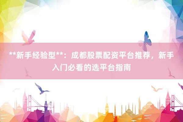 **新手经验型**：成都股票配资平台推荐，新手入门必看的选平台指南