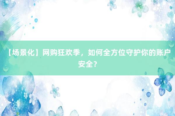 【场景化】网购狂欢季，如何全方位守护你的账户安全？