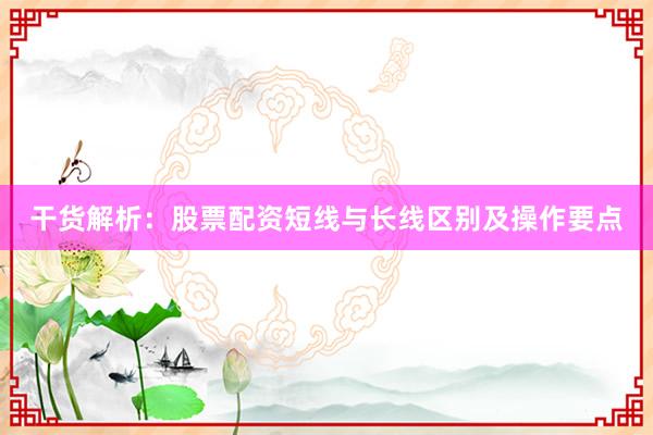 干货解析：股票配资短线与长线区别及操作要点