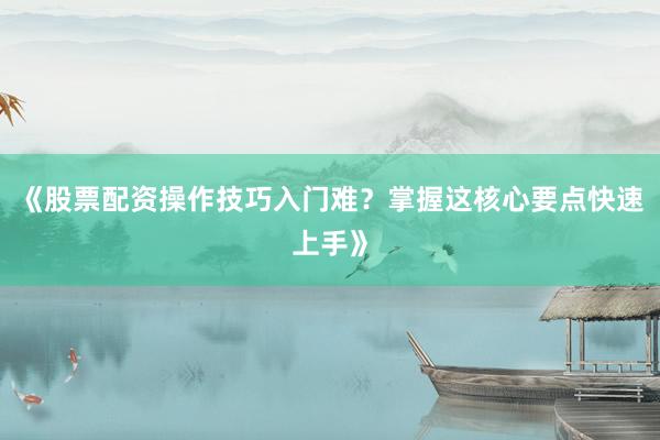 《股票配资操作技巧入门难？掌握这核心要点快速上手》