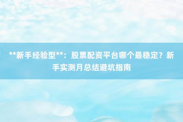 **新手经验型**：股票配资平台哪个最稳定？新手实测月总结避坑指南