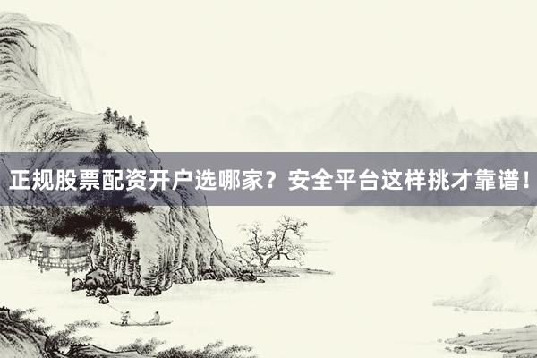 正规股票配资开户选哪家？安全平台这样挑才靠谱！