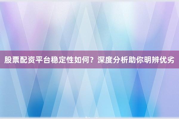 股票配资平台稳定性如何?深度分析助你明辨优劣