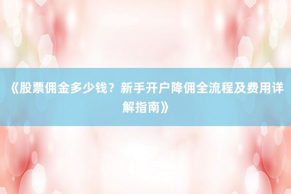 《股票佣金多少钱？新手开户降佣全流程及费用详解指南》