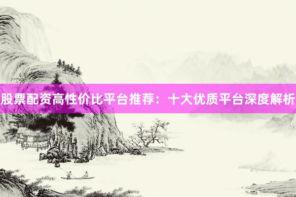 股票配资高性价比平台推荐：十大优质平台深度解析