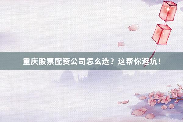 重庆股票配资公司怎么选？这帮你避坑！