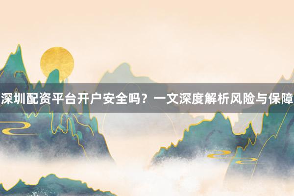 深圳配资平台开户安全吗？一文深度解析风险与保障