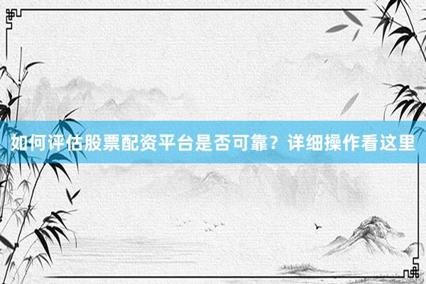 如何评估股票配资平台是否可靠？详细操作看这里