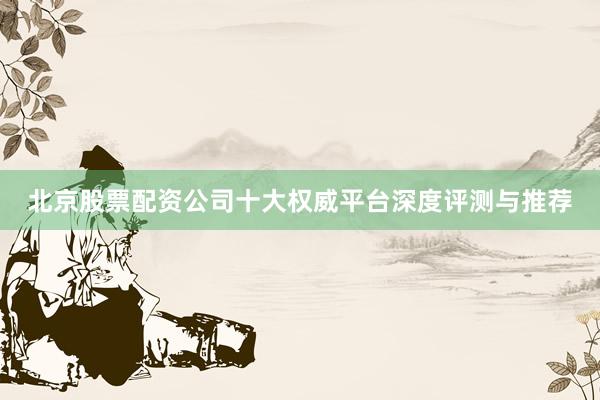 北京股票配资公司十大权威平台深度评测与推荐