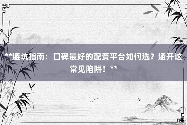 **避坑指南：口碑最好的配资平台如何选？避开这常见陷阱！**