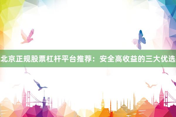 北京正规股票杠杆平台推荐：安全高收益的三大优选
