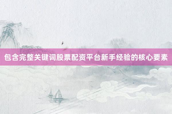 包含完整关键词股票配资平台新手经验的核心要素