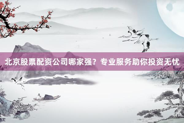 北京股票配资公司哪家强？专业服务助你投资无忧