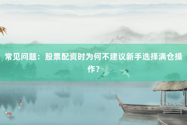 常见问题：股票配资时为何不建议新手选择满仓操作？