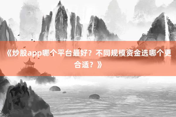《炒股app哪个平台最好？不同规模资金选哪个更合适？》