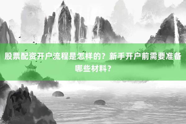 股票配资开户流程是怎样的？新手开户前需要准备哪些材料？