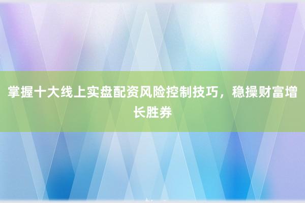 掌握十大线上实盘配资风险控制技巧，稳操财富增长胜券