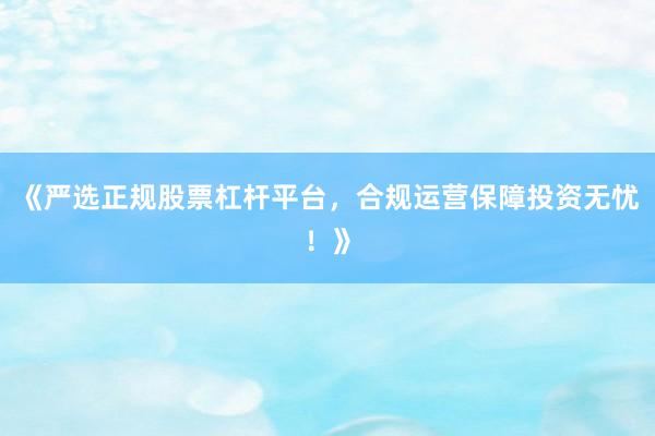 《严选正规股票杠杆平台，合规运营保障投资无忧！》
