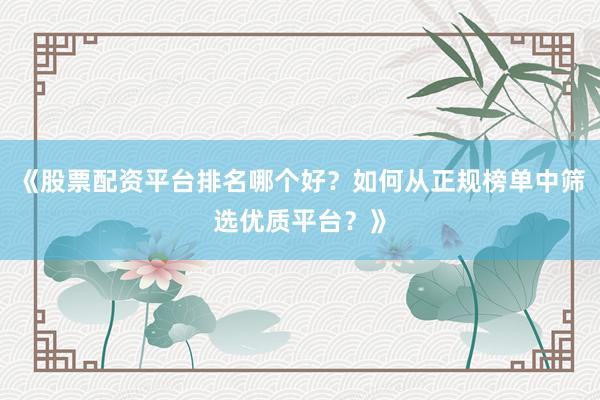 《股票配资平台排名哪个好？如何从正规榜单中筛选优质平台？》