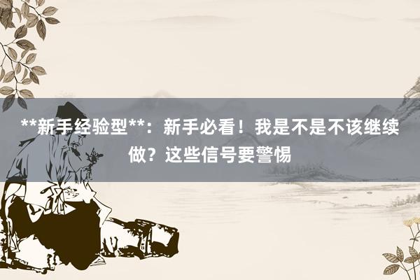 **新手经验型**：新手必看！我是不是不该继续做？这些信号要警惕