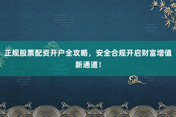 正规股票配资开户全攻略，安全合规开启财富增值新通道！