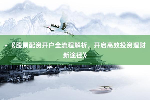 - 《股票配资开户全流程解析，开启高效投资理财新途径》