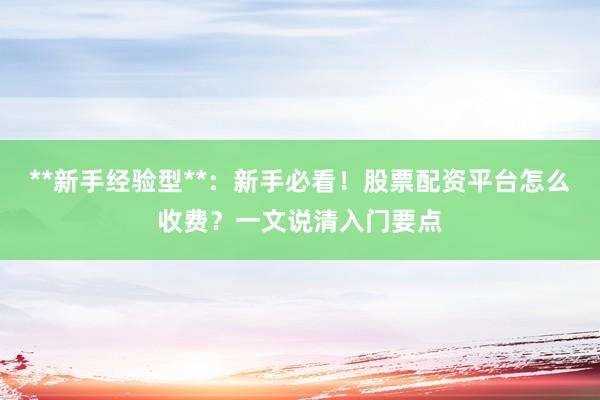**新手经验型**：新手必看！股票配资平台怎么收费？一文说清入门要点
