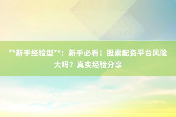 **新手经验型**：新手必看！股票配资平台风险大吗？真实经验分享