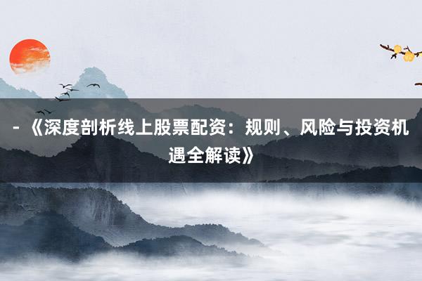 - 《深度剖析线上股票配资：规则、风险与投资机遇全解读》