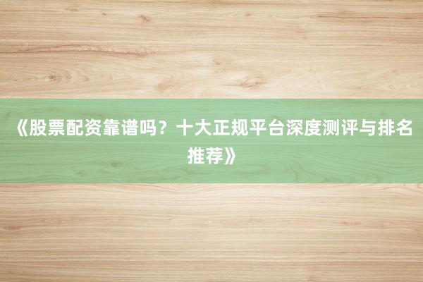 《股票配资靠谱吗？十大正规平台深度测评与排名推荐》